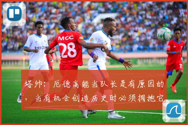 塔帅：厄德高能当队长是有原因的，当有机会创造历史时必须拥抱它