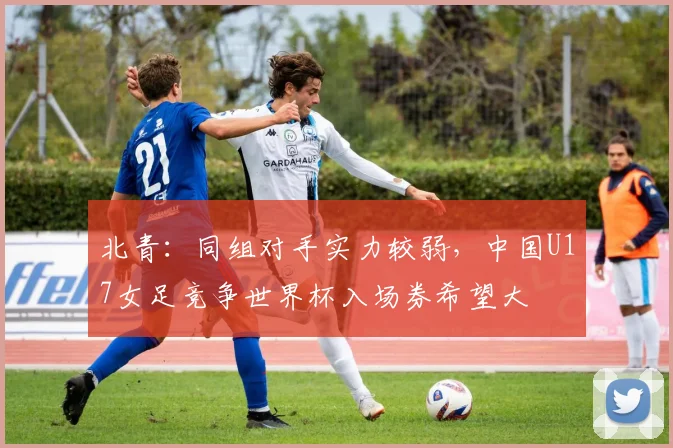 北青：同组对手实力较弱，中国U17女足竞争世界杯入场券希望大