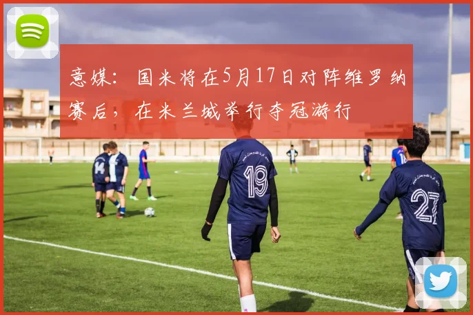 意媒：国米将在5月17日对阵维罗纳赛后，在米兰城举行夺冠游行