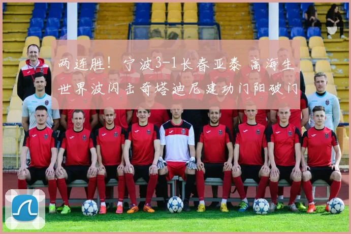 两连胜！宁波3-1长春亚泰 高海生世界波闪击奇塔迪尼建功门阳破门