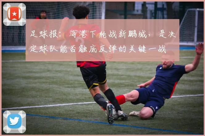 足球报：海港下轮战新鹏城，是决定球队能否触底反弹的关键一战