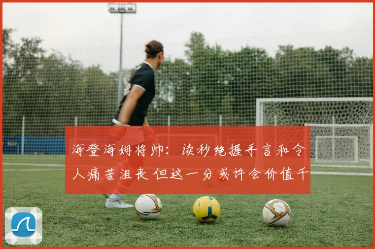 海登海姆将帅：读秒绝握手言和令人痛苦沮丧 但这一分或许会价值千金